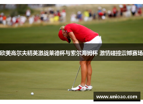 欧美高尔夫精英激战莱德杯与索尔海姆杯 激情碰撞震撼赛场